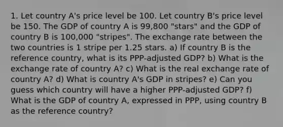 1. Let country A's price level be 100. Let country B's price level be 150. The GDP of country A is 99,800 "stars" and the GDP of country B is 100,000 "stripes". The exchange rate between the two countries is 1 stripe per 1.25 stars. a) If country B is the reference country, what is its PPP-adjusted GDP? b) What is the exchange rate of country A? c) What is the real exchange rate of country A? d) What is country A's GDP in stripes? e) Can you guess which country will have a higher PPP-adjusted GDP? f) What is the GDP of country A, expressed in PPP, using country B as the reference country?