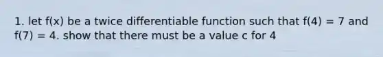 1. let f(x) be a twice differentiable function such that f(4) = 7 and f(7) = 4. show that there must be a value c for 4<c<7, such that f'(c) = -1.