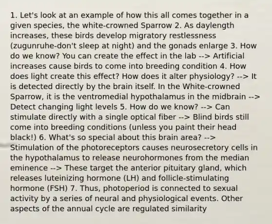 1. Let's look at an example of how this all comes together in a given species, the white-crowned Sparrow 2. As daylength increases, these birds develop migratory restlessness (zugunruhe-don't sleep at night) and the gonads enlarge 3. How do we know? You can create the effect in the lab --> Artificial increases cause birds to come into breeding condition 4. How does light create this effect? How does it alter physiology? --> It is detected directly by <a href='https://www.questionai.com/knowledge/kLMtJeqKp6-the-brain' class='anchor-knowledge'>the brain</a> itself. In the White-crowned Sparrow, it is the ventromedial hypothalamus in the midbrain --> Detect changing light levels 5. How do we know? --> Can stimulate directly with a single optical fiber --> Blind birds still come into breeding conditions (unless you paint their head black!) 6. What's so special about this brain area? --> Stimulation of the photoreceptors causes neurosecretory cells in the hypothalamus to release neurohormones from the median eminence --> These target the anterior pituitary gland, which releases luteinizing hormone (LH) and follicle-stimulating hormone (FSH) 7. Thus, photoperiod is connected to sexual activity by a series of neural and physiological events. Other aspects of the annual cycle are regulated similarity