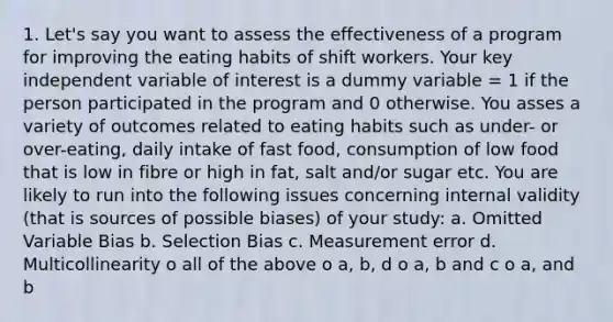 1. Let's say you want to assess the effectiveness of a program for improving the eating habits of shift workers. Your key independent variable of interest is a dummy variable = 1 if the person participated in the program and 0 otherwise. You asses a variety of outcomes related to eating habits such as under- or over-eating, daily intake of fast food, consumption of low food that is low in fibre or high in fat, salt and/or sugar etc. You are likely to run into the following issues concerning internal validity (that is sources of possible biases) of your study: a. Omitted Variable Bias b. Selection Bias c. Measurement error d. Multicollinearity o all of the above o a, b, d o a, b and c o a, and b