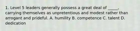 1. Level 5 leaders generally possess a great deal of _____, carrying themselves as unpretentious and modest rather than arrogant and prideful. A. humility B. competence C. talent D. dedication