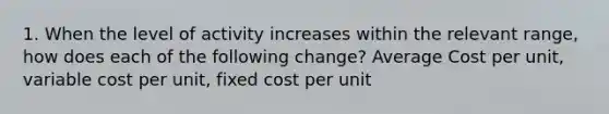 1. When the level of activity increases within the relevant range, how does each of the following change? Average Cost per unit, variable cost per unit, fixed cost per unit