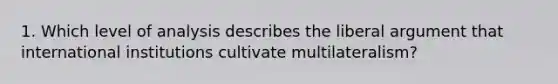 1. Which level of analysis describes the liberal argument that international institutions cultivate multilateralism?