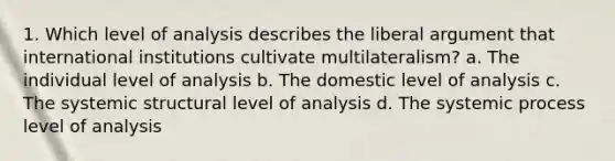 1. Which level of analysis describes the liberal argument that international institutions cultivate multilateralism? a. The individual level of analysis b. The domestic level of analysis c. The systemic structural level of analysis d. The systemic process level of analysis