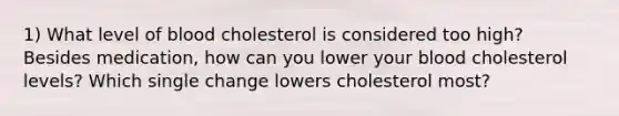 1) What level of blood cholesterol is considered too high? Besides medication, how can you lower your blood cholesterol levels? Which single change lowers cholesterol most?