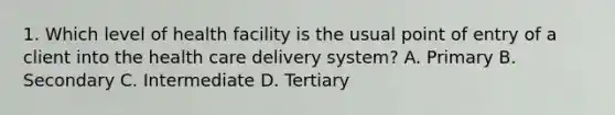 1. Which level of health facility is the usual point of entry of a client into the health care delivery system? A. Primary B. Secondary C. Intermediate D. Tertiary