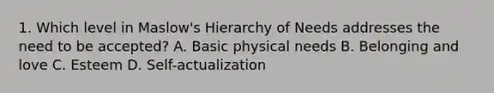 1. Which level in Maslow's Hierarchy of Needs addresses the need to be accepted? A. Basic physical needs B. Belonging and love C. Esteem D. Self-actualization