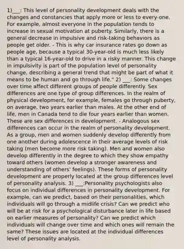 1)___: This level of personality development deals with the changes and constancies that apply more or less to every-one. For example, almost everyone in the population tends to increase in sexual motivation at puberty. Similarly, there is a general decrease in impulsive and risk-taking behaviors as people get older. - This is why car insurance rates go down as people age, because a typical 30-year-old is much less likely than a typical 16-year-old to drive in a risky manner. This change in impulsivity is part of the population level of personality change, describing a general trend that might be part of what it means to be human and go through life." 2) ___: Some changes over time affect different groups of people differently. Sex differences are one type of group differences. In the realm of physical development, for example, females go through puberty, on average, two years earlier than males. At the other end of life, men in Canada tend to die four years earlier than women. These are sex differences in development. - Analogous sex differences can occur in the realm of personality development. As a group, men and women suddenly develop differently from one another during adolescence in their average levels of risk taking (men become more risk taking). Men and women also develop differently in the degree to which they show empathy toward others (women develop a stronger awareness and understanding of others' feelings). These forms of personality development are properly located at the group differences level of personality analysis. 3) ___:Personality psychologists also focus on individual differences in personality development. For example, can we predict, based on their personalities, which individuals will go through a midlife crisis? Can we predict who will be at risk for a psychological disturbance later in life based on earlier measures of personality? Can we predict which individuals will change over time and which ones will remain the same? These issues are located at the individual differences level of personality analysis.