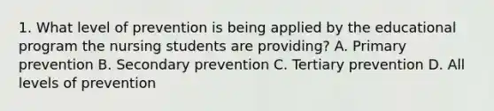 1. What level of prevention is being applied by the educational program the nursing students are providing? A. Primary prevention B. Secondary prevention C. Tertiary prevention D. All levels of prevention