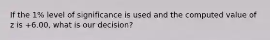 If the 1% level of significance is used and the computed value of z is +6.00, what is our decision?