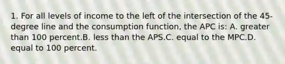 1. For all levels of income to the left of the intersection of the 45-degree line and the consumption function, the APC is: A. <a href='https://www.questionai.com/knowledge/ktgHnBD4o3-greater-than' class='anchor-knowledge'>greater than</a> 100 percent.B. <a href='https://www.questionai.com/knowledge/k7BtlYpAMX-less-than' class='anchor-knowledge'>less than</a> the APS.C. equal to the MPC.D. equal to 100 percent.