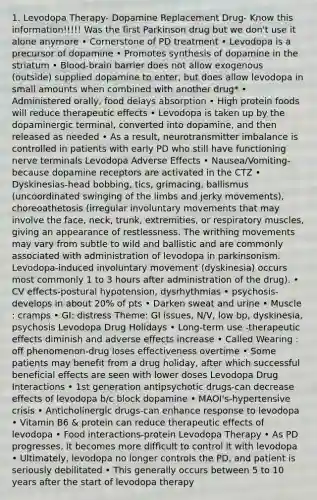 1. Levodopa Therapy- Dopamine Replacement Drug- Know this information!!!!! Was the first Parkinson drug but we don't use it alone anymore • Cornerstone of PD treatment • Levodopa is a precursor of dopamine • Promotes synthesis of dopamine in the striatum • Blood-brain barrier does not allow exogenous (outside) supplied dopamine to enter, but does allow levodopa in small amounts when combined with another drug* • Administered orally, food delays absorption • High protein foods will reduce therapeutic effects • Levodopa is taken up by the dopaminergic terminal, converted into dopamine, and then released as needed • As a result, neurotransmitter imbalance is controlled in patients with early PD who still have functioning nerve terminals Levodopa Adverse Effects • Nausea/Vomiting-because dopamine receptors are activated in the CTZ • Dyskinesias-head bobbing, tics, grimacing, ballismus (uncoordinated swinging of the limbs and jerky movements), choreoathetosis (irregular involuntary movements that may involve the face, neck, trunk, extremities, or respiratory muscles, giving an appearance of restlessness. The writhing movements may vary from subtle to wild and ballistic and are commonly associated with administration of levodopa in parkinsonism. Levodopa-induced involuntary movement (dyskinesia) occurs most commonly 1 to 3 hours after administration of the drug). • CV effects-postural hypotension, dysrhythmias • psychosis-develops in about 20% of pts • Darken sweat and urine • Muscle : cramps • GI: distress Theme: GI issues, N/V, low bp, dyskinesia, psychosis Levodopa Drug Holidays • Long-term use -therapeutic effects diminish and adverse effects increase • Called Wearing : off phenomenon-drug loses effectiveness overtime • Some patients may benefit from a drug holiday, after which successful beneficial effects are seen with lower doses Levodopa Drug Interactions • 1st generation antipsychotic drugs-can decrease effects of levodopa b/c block dopamine • MAOI's-hypertensive crisis • Anticholinergic drugs-can enhance response to levodopa • Vitamin B6 & protein can reduce therapeutic effects of levodopa • Food interactions-protein Levodopa Therapy • As PD progresses, it becomes more difficult to control it with levodopa • Ultimately, levodopa no longer controls the PD, and patient is seriously debilitated • This generally occurs between 5 to 10 years after the start of levodopa therapy