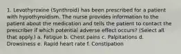 1. Levothyroxine (Synthroid) has been prescribed for a patient with hypothyroidism. The nurse provides information to the patient about the medication and tells the patient to contact the prescriber if which potential adverse effect occurs? (Select all that apply.) a. Fatigue b. Chest pains c. Palpitations d. Drowsiness e. Rapid heart rate f. Constipation