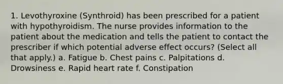 1. Levothyroxine (Synthroid) has been prescribed for a patient with hypothyroidism. The nurse provides information to the patient about the medication and tells the patient to contact the prescriber if which potential adverse effect occurs? (Select all that apply.) a. Fatigue b. Chest pains c. Palpitations d. Drowsiness e. Rapid heart rate f. Constipation