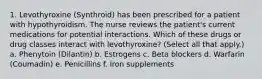 1. Levothyroxine (Synthroid) has been prescribed for a patient with hypothyroidism. The nurse reviews the patient's current medications for potential interactions. Which of these drugs or drug classes interact with levothyroxine? (Select all that apply.) a. Phenytoin (Dilantin) b. Estrogens c. Beta blockers d. Warfarin (Coumadin) e. Penicillins f. Iron supplements