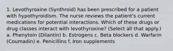 1. Levothyroxine (Synthroid) has been prescribed for a patient with hypothyroidism. The nurse reviews the patient's current medications for potential interactions. Which of these drugs or drug classes interact with levothyroxine? (Select all that apply.) a. Phenytoin (Dilantin) b. Estrogens c. Beta blockers d. Warfarin (Coumadin) e. Penicillins f. Iron supplements