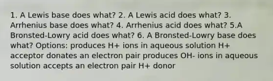 1. A Lewis base does what? 2. A Lewis acid does what? 3. Arrhenius base does what? 4. Arrhenius acid does what? 5.A Bronsted-Lowry acid does what? 6. A Bronsted-Lowry base does what? Options: produces H+ ions in aqueous solution H+ acceptor donates an electron pair produces OH- ions in aqueous solution accepts an electron pair H+ donor