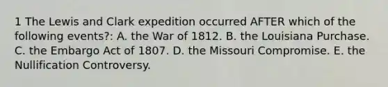 1 The Lewis and Clark expedition occurred AFTER which of the following events?: A. the War of 1812. B. the Louisiana Purchase. C. the Embargo Act of 1807. D. the Missouri Compromise. E. the Nullification Controversy.