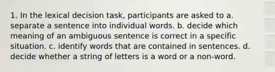 1. In the lexical decision task, participants are asked to a. separate a sentence into individual words. b. decide which meaning of an ambiguous sentence is correct in a specific situation. c. identify words that are contained in sentences. d. decide whether a string of letters is a word or a non-word.