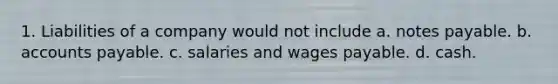 1. Liabilities of a company would not include a. notes payable. b. accounts payable. c. salaries and wages payable. d. cash.