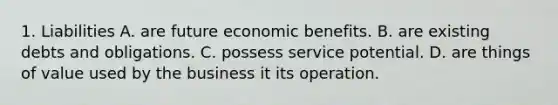 1. Liabilities A. are future economic benefits. B. are existing debts and obligations. C. possess service potential. D. are things of value used by the business it its operation.