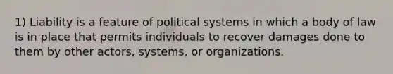 1) Liability is a feature of political systems in which a body of law is in place that permits individuals to recover damages done to them by other actors, systems, or organizations.