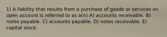 1) A liability that results from a purchase of goods or services on open account is referred to as a(n) A) accounts receivable. B) <a href='https://www.questionai.com/knowledge/kFEYigYd5S-notes-payable' class='anchor-knowledge'>notes payable</a>. C) <a href='https://www.questionai.com/knowledge/kWc3IVgYEK-accounts-payable' class='anchor-knowledge'>accounts payable</a>. D) <a href='https://www.questionai.com/knowledge/kNWH1Okbso-notes-receivable' class='anchor-knowledge'>notes receivable</a>. E) capital stock.