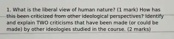 1. What is the liberal view of human nature? (1 mark) How has this been criticized from other ideological perspectives? Identify and explain TWO criticisms that have been made (or could be made) by other ideologies studied in the course. (2 marks)