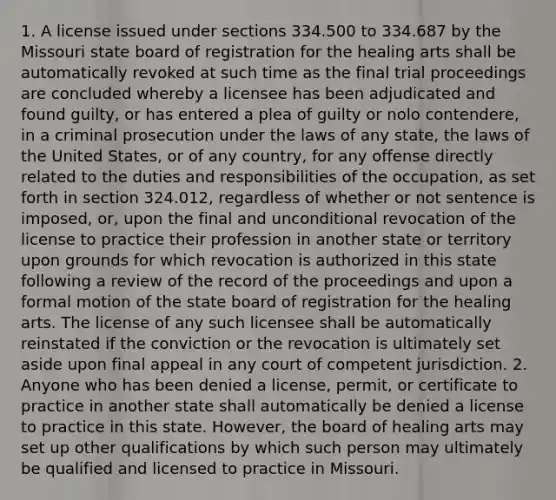 1. A license issued under sections 334.500 to 334.687 by the Missouri state board of registration for the healing arts shall be automatically revoked at such time as the final trial proceedings are concluded whereby a licensee has been adjudicated and found guilty, or has entered a plea of guilty or nolo contendere, in a criminal prosecution under the laws of any state, the laws of the United States, or of any country, for any offense directly related to the duties and responsibilities of the occupation, as set forth in section 324.012, regardless of whether or not sentence is imposed, or, upon the final and unconditional revocation of the license to practice their profession in another state or territory upon grounds for which revocation is authorized in this state following a review of the record of the proceedings and upon a formal motion of the state board of registration for the healing arts. The license of any such licensee shall be automatically reinstated if the conviction or the revocation is ultimately set aside upon final appeal in any court of competent jurisdiction. 2. Anyone who has been denied a license, permit, or certificate to practice in another state shall automatically be denied a license to practice in this state. However, the board of healing arts may set up other qualifications by which such person may ultimately be qualified and licensed to practice in Missouri.