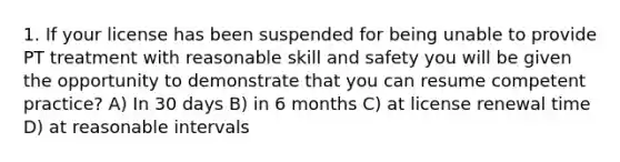 1. If your license has been suspended for being unable to provide PT treatment with reasonable skill and safety you will be given the opportunity to demonstrate that you can resume competent practice? A) In 30 days B) in 6 months C) at license renewal time D) at reasonable intervals