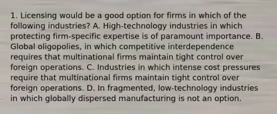 1. Licensing would be a good option for firms in which of the following industries? A. High-technology industries in which protecting firm-specific expertise is of paramount importance. B. Global oligopolies, in which competitive interdependence requires that multinational firms maintain tight control over foreign operations. C. Industries in which intense cost pressures require that multinational firms maintain tight control over foreign operations. D. In fragmented, low-technology industries in which globally dispersed manufacturing is not an option.