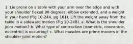 1. Lie prone on a table with your arm over the edge and with your shoulder flexed 90 degrees, elbow extended, and a weight in your hand (Fig 10-24A, pg 161). Lift the weight away from the table in a sideward motion (Fig 10-24B). a. What is the shoulder joint motion? b. What type of contraction (isometric, concentric, eccentric) is occurring? c. What muscles are prime movers in the shoulder joint motion?