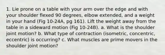 1. Lie prone on a table with your arm over the edge and with your shoulder flexed 90 degrees, elbow extended, and a weight in your hand (Fig 10-24A, pg 161). Lift the weight away from the table in a sideward motion (Fig 10-24B). a. What is the shoulder joint motion? b. What type of contraction (isometric, concentric, eccentric) is occurring? c. What muscles are prime movers in the shoulder joint motion?