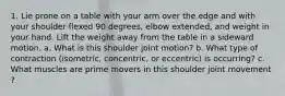 1. Lie prone on a table with your arm over the edge and with your shoulder flexed 90 degrees, elbow extended, and weight in your hand. Lift the weight away from the table in a sideward motion. a. What is this shoulder joint motion? b. What type of contraction (isometric, concentric, or eccentric) is occurring? c. What muscles are prime movers in this shoulder joint movement ?