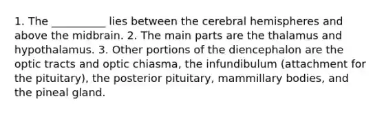 1. The __________ lies between the cerebral hemispheres and above the midbrain. 2. The main parts are the thalamus and hypothalamus. 3. Other portions of the diencephalon are the optic tracts and optic chiasma, the infundibulum (attachment for the pituitary), the posterior pituitary, mammillary bodies, and the pineal gland.