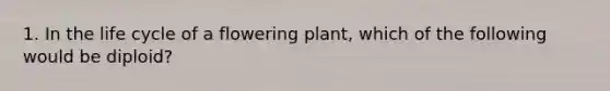 1. In the life cycle of a flowering plant, which of the following would be diploid?