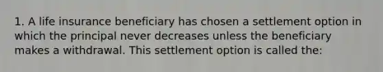 1. A life insurance beneficiary has chosen a settlement option in which the principal never decreases unless the beneficiary makes a withdrawal. This settlement option is called the: