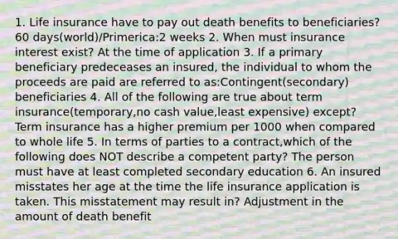 1. Life insurance have to pay out death benefits to beneficiaries? 60 days(world)/Primerica:2 weeks 2. When must insurance interest exist? At the time of application 3. If a primary beneficiary predeceases an insured, the individual to whom the proceeds are paid are referred to as:Contingent(secondary) beneficiaries 4. All of the following are true about term insurance(temporary,no cash value,least expensive) except? Term insurance has a higher premium per 1000 when compared to whole life 5. In terms of parties to a contract,which of the following does NOT describe a competent party? The person must have at least completed secondary education 6. An insured misstates her age at the time the life insurance application is taken. This misstatement may result in? Adjustment in the amount of death benefit