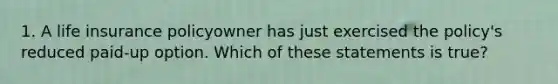 1. A life insurance policyowner has just exercised the policy's reduced paid-up option. Which of these statements is true?
