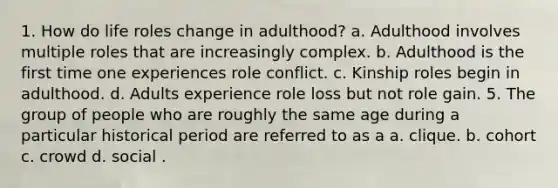 1. How do life roles change in adulthood? a. Adulthood involves multiple roles that are increasingly complex. b. Adulthood is the first time one experiences role conflict. c. Kinship roles begin in adulthood. d. Adults experience role loss but not role gain. 5. The group of people who are roughly the same age during a particular historical period are referred to as a a. clique. b. cohort c. crowd d. social .