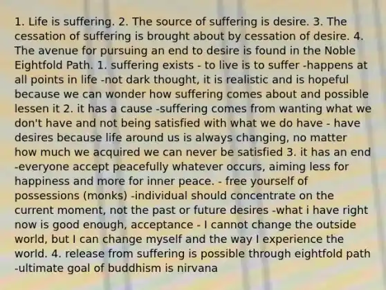 1. Life is suffering. 2. The source of suffering is desire. 3. The cessation of suffering is brought about by cessation of desire. 4. The avenue for pursuing an end to desire is found in the Noble Eightfold Path. 1. suffering exists - to live is to suffer -happens at all points in life -not dark thought, it is realistic and is hopeful because we can wonder how suffering comes about and possible lessen it 2. it has a cause -suffering comes from wanting what we don't have and not being satisfied with what we do have - have desires because life around us is always changing, no matter how much we acquired we can never be satisfied 3. it has an end -everyone accept peacefully whatever occurs, aiming less for happiness and more for inner peace. - free yourself of possessions (monks) -individual should concentrate on the current moment, not the past or future desires -what i have right now is good enough, acceptance - I cannot change the outside world, but I can change myself and the way I experience the world. 4. release from suffering is possible through eightfold path -ultimate goal of buddhism is nirvana