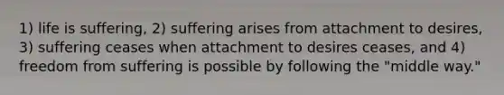 1) life is suffering, 2) suffering arises from attachment to desires, 3) suffering ceases when attachment to desires ceases, and 4) freedom from suffering is possible by following the "middle way."