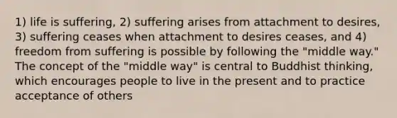 1) life is suffering, 2) suffering arises from attachment to desires, 3) suffering ceases when attachment to desires ceases, and 4) freedom from suffering is possible by following the "middle way." The concept of the "middle way" is central to Buddhist thinking, which encourages people to live in the present and to practice acceptance of others