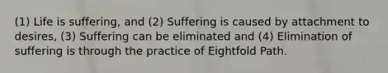 (1) Life is suffering, and (2) Suffering is caused by attachment to desires, (3) Suffering can be eliminated and (4) Elimination of suffering is through the practice of Eightfold Path.