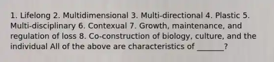 1. Lifelong 2. Multidimensional 3. Multi-directional 4. Plastic 5. Multi-disciplinary 6. Contexual 7. Growth, maintenance, and regulation of loss 8. Co-construction of biology, culture, and the individual All of the above are characteristics of _______?