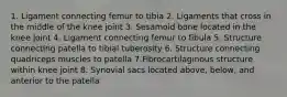 1. Ligament connecting femur to tibia 2. Ligaments that cross in the middle of the knee joint 3. Sesamoid bone located in the knee joint 4. Ligament connecting femur to fibula 5. Structure connecting patella to tibial tuberosity 6. Structure connecting quadriceps muscles to patella 7.Fibrocartilaginous structure within knee joint 8. Synovial sacs located above, below, and anterior to the patella