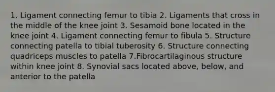 1. Ligament connecting femur to tibia 2. Ligaments that cross in the middle of the knee joint 3. Sesamoid bone located in the knee joint 4. Ligament connecting femur to fibula 5. Structure connecting patella to tibial tuberosity 6. Structure connecting quadriceps muscles to patella 7.Fibrocartilaginous structure within knee joint 8. Synovial sacs located above, below, and anterior to the patella