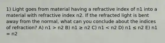 1) Light goes from material having a refractive index of n1 into a material with refractive index n2. If the refracted light is bent away from the normal, what can you conclude about the indices of refraction? A) n1 > n2 B) n1 ≥ n2 C) n1 < n2 D) n1 ≤ n2 E) n1 = n2