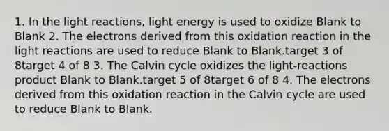 1. In the light reactions, light energy is used to oxidize Blank to Blank 2. The electrons derived from this oxidation reaction in the light reactions are used to reduce Blank to Blank.target 3 of 8target 4 of 8 3. The Calvin cycle oxidizes the light-reactions product Blank to Blank.target 5 of 8target 6 of 8 4. The electrons derived from this oxidation reaction in the Calvin cycle are used to reduce Blank to Blank.