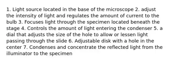 1. Light source located in the base of the microscope 2. adjust the intensity of light and regulates the amount of current to the bulb 3. Focuses light through the specimen located beneath the stage 4. Controls the amount of light entering the condenser 5. a dial that adjusts the size of the hole to allow or lessen light passing through the slide 6. Adjustable disk with a hole in the center 7. Condenses and concentrate the reflected light from the illuminator to the specimen